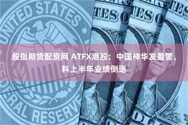 股指期货配资网 ATFX港股：中国神华发盈警，料上半年业绩倒退