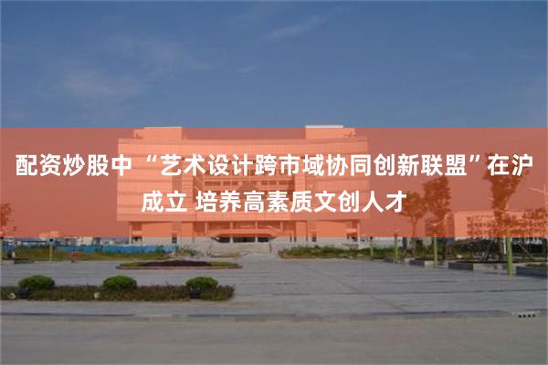 配资炒股中 “艺术设计跨市域协同创新联盟”在沪成立 培养高素质文创人才