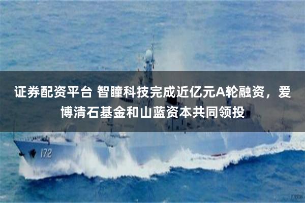 证券配资平台 智瞳科技完成近亿元A轮融资，爱博清石基金和山蓝资本共同领投
