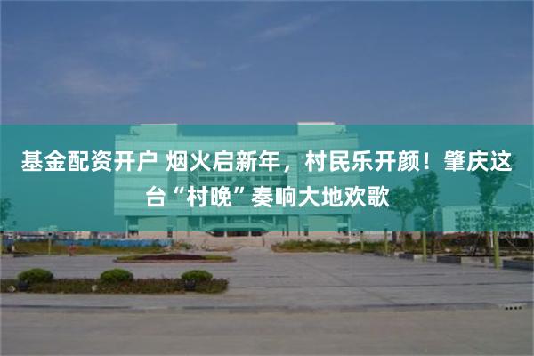 基金配资开户 烟火启新年，村民乐开颜！肇庆这台“村晚”奏响大地欢歌