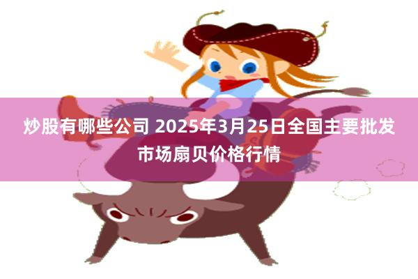 炒股有哪些公司 2025年3月25日全国主要批发市场扇贝价格行情