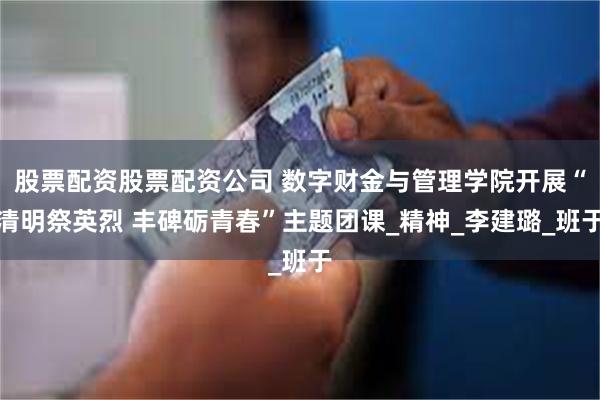 股票配资股票配资公司 数字财金与管理学院开展“清明祭英烈 丰碑砺青春”主题团课_精神_李建璐_班于