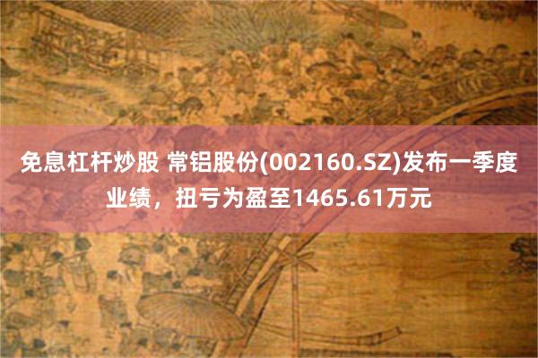 免息杠杆炒股 常铝股份(002160.SZ)发布一季度业绩，扭亏为盈至1465.61万元
