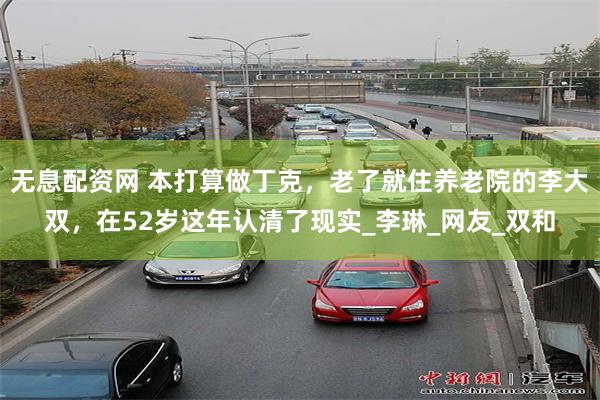 无息配资网 本打算做丁克，老了就住养老院的李大双，在52岁这年认清了现实_李琳_网友_双和