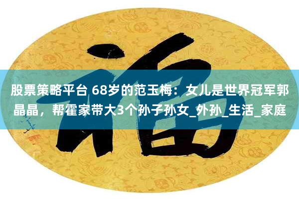 股票策略平台 68岁的范玉梅：女儿是世界冠军郭晶晶，帮霍家带大3个孙子孙女_外孙_生活_家庭