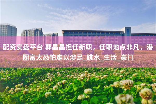 配资实盘平台 郭晶晶担任新职，任职地点非凡，港圈富太恐怕难以涉足_跳水_生活_豪门