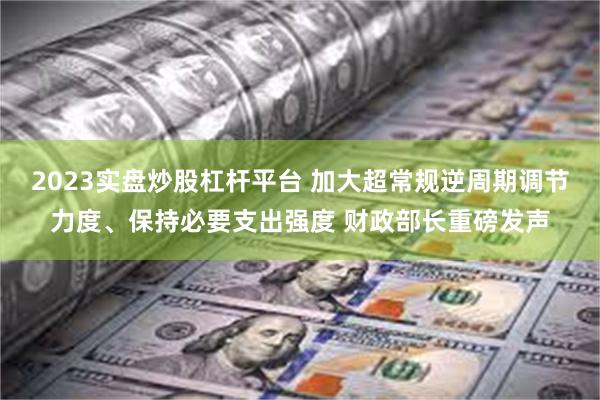 2023实盘炒股杠杆平台 加大超常规逆周期调节力度、保持必要支出强度 财政部长重磅发声