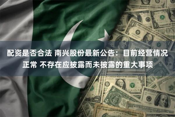 配资是否合法 南兴股份最新公告：目前经营情况正常 不存在应披露而未披露的重大事项