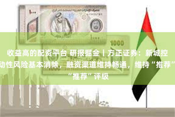 收益高的配资平台 研报掘金丨方正证券：新城控股流动性风险基本消除，融资渠道维持畅通，维持“推荐”评级