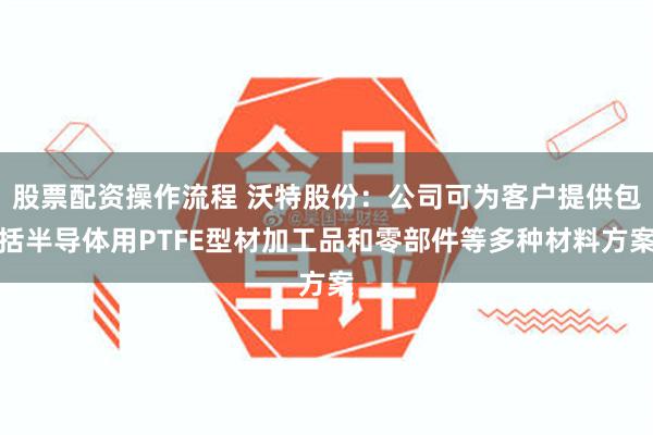 股票配资操作流程 沃特股份：公司可为客户提供包括半导体用PTFE型材加工品和零部件等多种材料方案