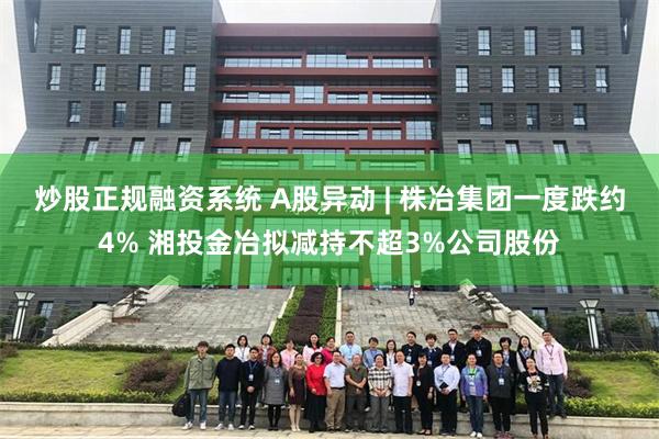 炒股正规融资系统 A股异动 | 株冶集团一度跌约4% 湘投金冶拟减持不超3%公司股份