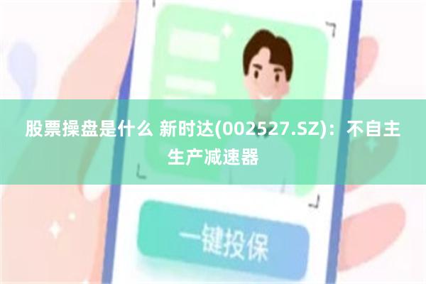 股票操盘是什么 新时达(002527.SZ)：不自主生产减速器