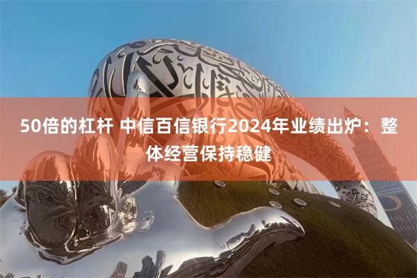 50倍的杠杆 中信百信银行2024年业绩出炉：整体经营保持稳健