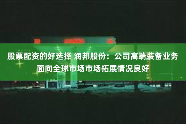 股票配资的好选择 润邦股份：公司高端装备业务面向全球市场市场拓展情况良好