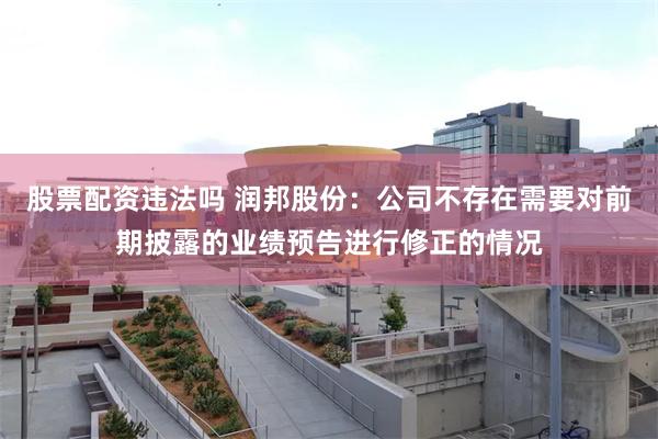 股票配资违法吗 润邦股份：公司不存在需要对前期披露的业绩预告进行修正的情况