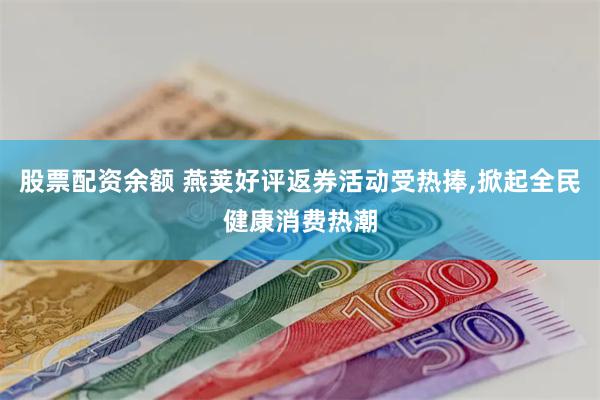股票配资余额 燕荚好评返券活动受热捧,掀起全民健康消费热潮
