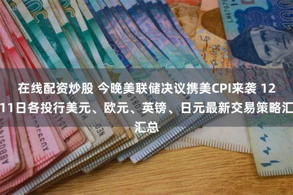 在线配资炒股 今晚美联储决议携美CPI来袭 12月11日各投行美元、欧元、英镑、日元最新交易策略汇总