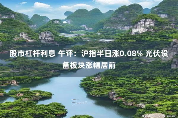 股市杠杆利息 午评：沪指半日涨0.08% 光伏设备板块涨幅居前