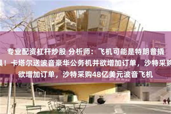 专业配资杠杆炒股 分析师：飞机可能是特朗普撬动政治人情关键工具！卡塔尔送波音豪华公务机并欲增加订单，沙特采购48亿美元波音飞机