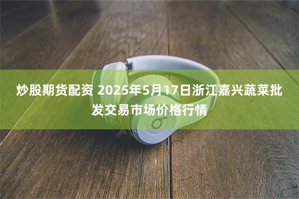 炒股期货配资 2025年5月17日浙江嘉兴蔬菜批发交易市场价格行情