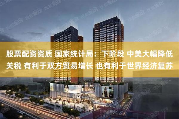 股票配资资质 国家统计局：下阶段 中美大幅降低关税 有利于双方贸易增长 也有利于世界经济复苏