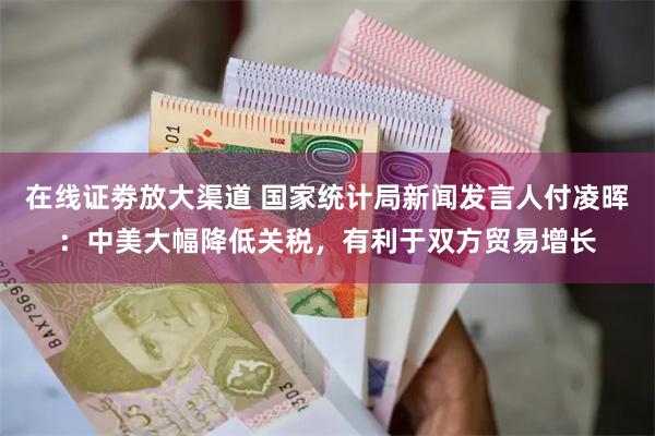 在线证劵放大渠道 国家统计局新闻发言人付凌晖：中美大幅降低关税，有利于双方贸易增长