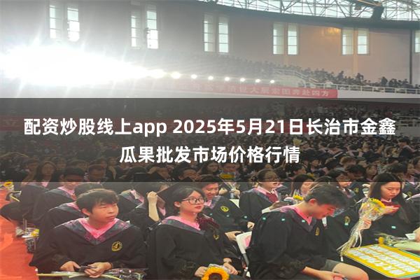 配资炒股线上app 2025年5月21日长治市金鑫瓜果批发市场价格行情