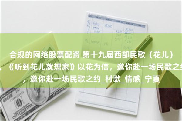 合规的网络股票配资 第十九届西部民歌（花儿）歌会丨主题曲公布，《听到花儿就想家》以花为信，邀你赴一场民歌之约_村歌_情感_宁夏