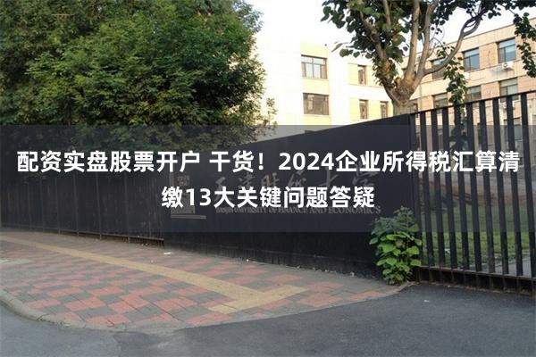 配资实盘股票开户 干货！2024企业所得税汇算清缴13大关键问题答疑
