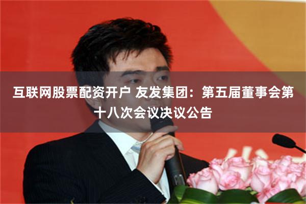 互联网股票配资开户 友发集团：第五届董事会第十八次会议决议公告