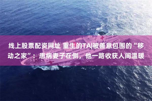 线上股票配资网址 重生的TA|被善意包围的“移动之家”：患病妻子在侧，他一路收获人间温暖