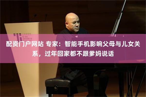 配资门户网站 专家：智能手机影响父母与儿女关系，过年回家都不跟爹妈说话