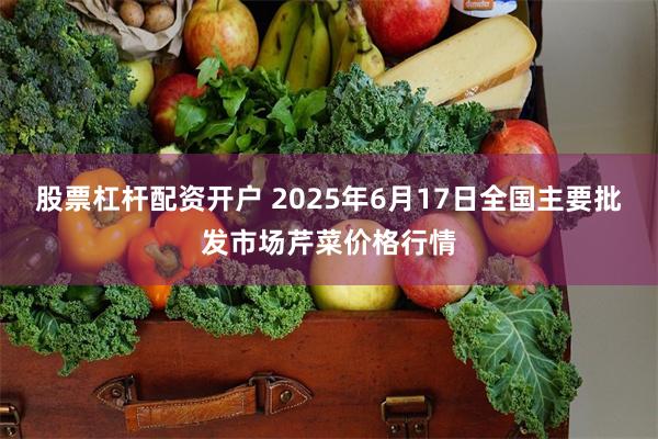 股票杠杆配资开户 2025年6月17日全国主要批发市场芹菜价格行情