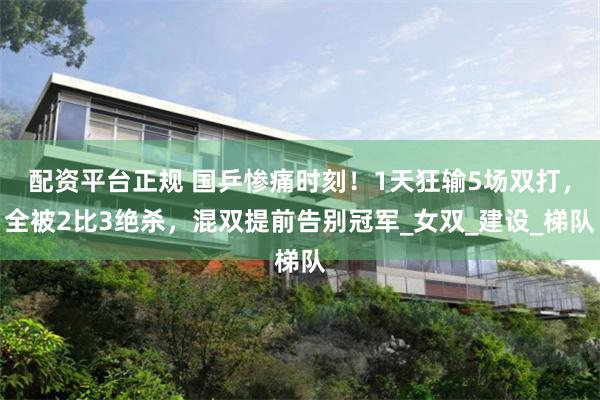 配资平台正规 国乒惨痛时刻！1天狂输5场双打，全被2比3绝杀，混双提前告别冠军_女双_建设_梯队