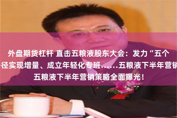 外盘期货杠杆 直击五粮液股东大会：发力“五个一流”、五大路径实现增量、成立年轻化专班……五粮液下半年营销策略全面曝光！