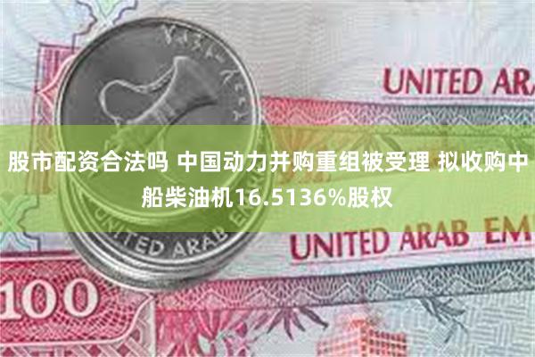 股市配资合法吗 中国动力并购重组被受理 拟收购中船柴油机16.5136%股权