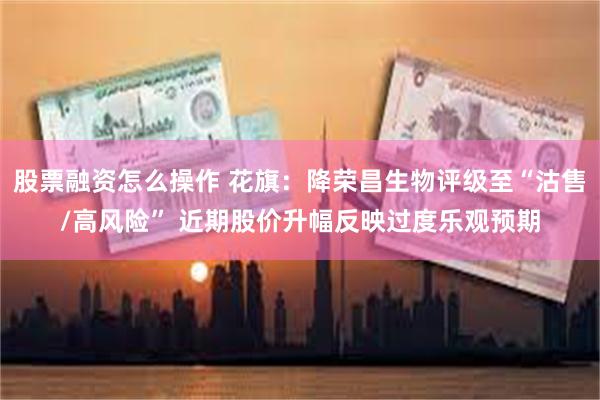 股票融资怎么操作 花旗：降荣昌生物评级至“沽售/高风险” 近期股价升幅反映过度乐观预期