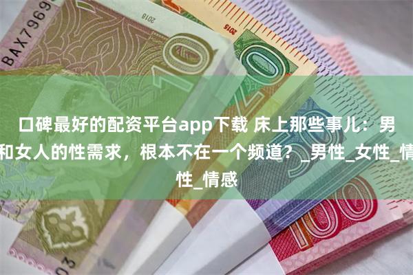 口碑最好的配资平台app下载 床上那些事儿：男人和女人的性需求，根本不在一个频道？_男性_女性_情感