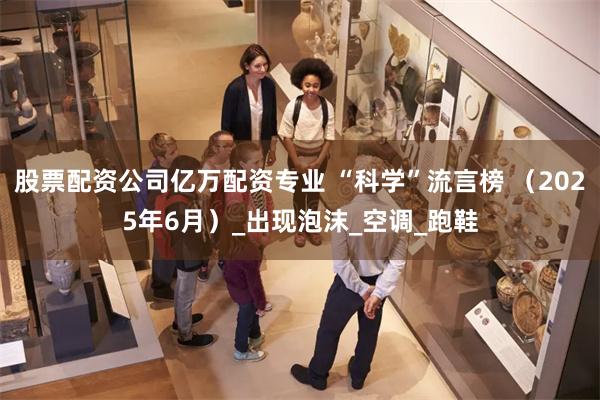 股票配资公司亿万配资专业 “科学”流言榜 （2025年6月）_出现泡沫_空调_跑鞋
