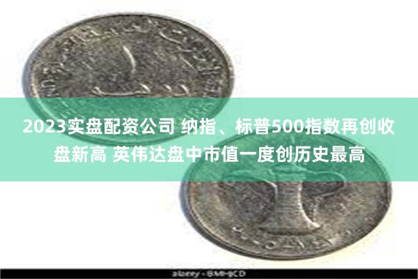 2023实盘配资公司 纳指、标普500指数再创收盘新高 英伟达盘中市值一度创历史最高