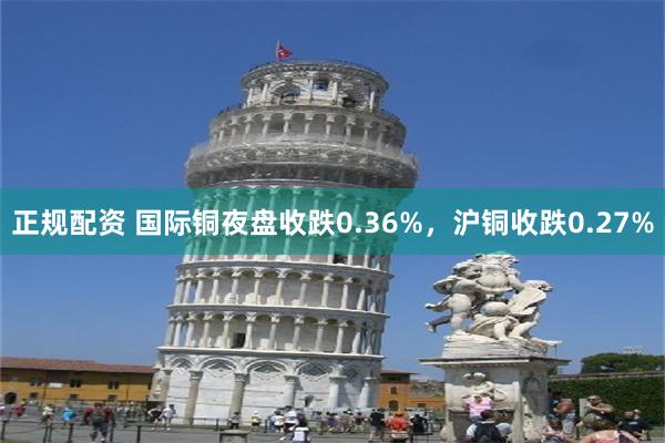 正规配资 国际铜夜盘收跌0.36%，沪铜收跌0.27%